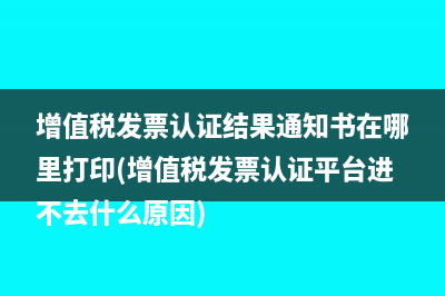 增值稅發(fā)票認(rèn)證結(jié)果通知書(shū)在哪里打印(增值稅發(fā)票認(rèn)證平臺(tái)進(jìn)不去什么原因)