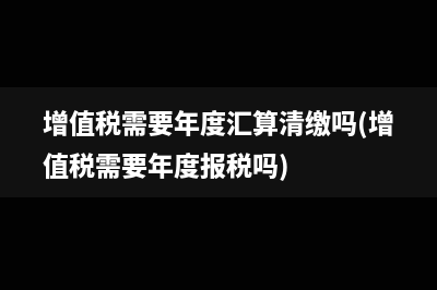 增值稅需要年度匯算清繳嗎(增值稅需要年度報(bào)稅嗎)