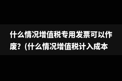 什么情況增值稅專(zhuān)用發(fā)票可以作廢？(什么情況增值稅計(jì)入成本)