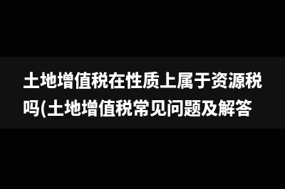 土地增值稅在性質(zhì)上屬于資源稅嗎(土地增值稅常見問題及解答)