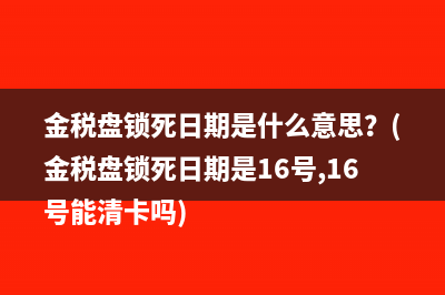 金稅盤鎖死日期是什么意思？(金稅盤鎖死日期是16號,16號能清卡嗎)