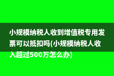 小規(guī)模納稅人收到增值稅專用發(fā)票可以抵扣嗎(小規(guī)模納稅人收入超過500萬怎么辦)