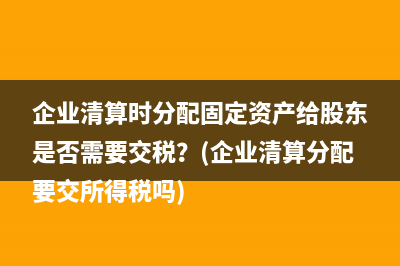 企業(yè)清算時(shí)分配固定資產(chǎn)給股東是否需要交稅？(企業(yè)清算分配要交所得稅嗎)