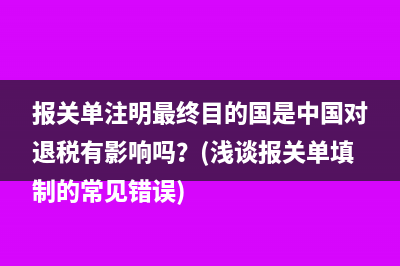 報(bào)關(guān)單注明最終目的國(guó)是中國(guó)對(duì)退稅有影響嗎？(淺談報(bào)關(guān)單填制的常見(jiàn)錯(cuò)誤)