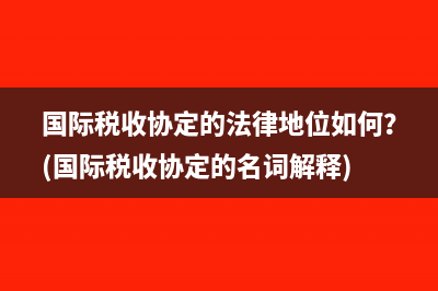 國際稅收協(xié)定的法律地位如何？(國際稅收協(xié)定的名詞解釋)