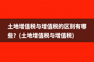 土地增值稅與增值稅的區(qū)別有哪些？(土地增值稅與增值稅)