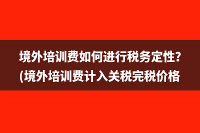 境外培訓(xùn)費如何進行稅務(wù)定性？(境外培訓(xùn)費計入關(guān)稅完稅價格)