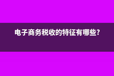 電子商務(wù)稅收的特點(diǎn)?(電子商務(wù)稅收的特征有哪些?)