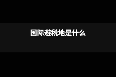 國際避稅地是什么?(國際避稅地是什么)