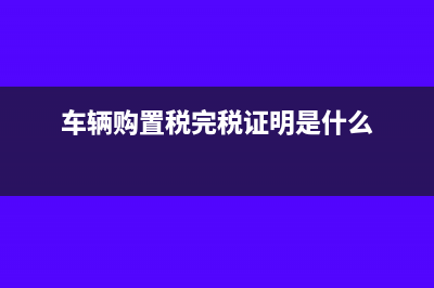 完稅證明是什么?(車輛購(gòu)置稅完稅證明是什么)