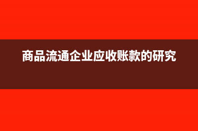 商品流通企業(yè)應(yīng)繳納的稅費(fèi)一般包括哪些(商品流通企業(yè)應(yīng)收賬款的研究)