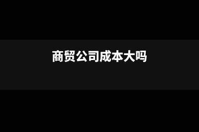 商貿(mào)公司成本大于收入正常嗎(商貿(mào)公司成本大嗎)