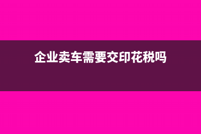 企業(yè)賣車需要交什么稅?(企業(yè)賣車需要交印花稅嗎)