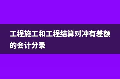 工程施工和工程結(jié)算在報表中怎么體現(xiàn)(工程施工和工程結(jié)算對沖有差額的會計分錄)