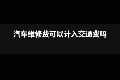 汽車維修費(fèi)可以加計(jì)抵減嗎(汽車維修費(fèi)可以計(jì)入交通費(fèi)嗎)