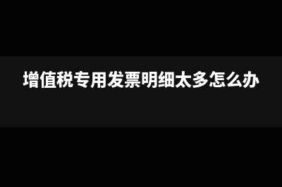 開專票明細(xì)太多怎么辦(增值稅專用發(fā)票明細(xì)太多怎么辦)