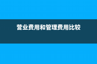 營業(yè)費(fèi)用和管理費(fèi)用的區(qū)別(營業(yè)費(fèi)用和管理費(fèi)用比較)