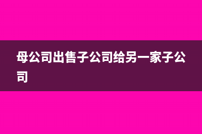 母公司出售子公司怎么處理(母公司出售子公司給另一家子公司)