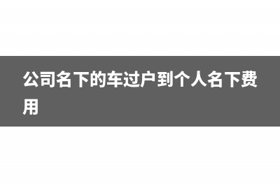 公司名下的車過戶到個人需要交什么稅(公司名下的車過戶到個人名下費用)