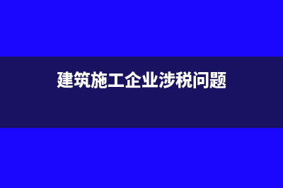 建筑施工企業(yè)涉及稅款有哪些(建筑施工企業(yè)涉稅問題)