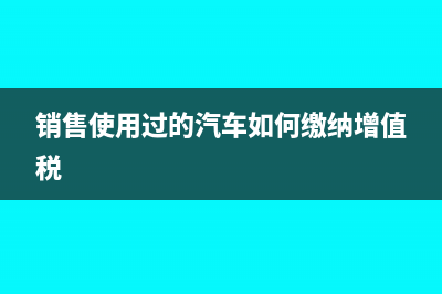 銷售使用過的汽車怎么填附表一(銷售使用過的汽車如何繳納增值稅)