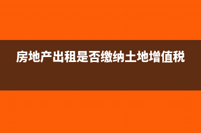 房地產(chǎn)出租是否征收土地增值稅(房地產(chǎn)出租是否繳納土地增值稅)