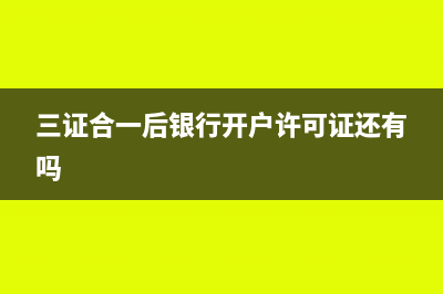 三證合一后銀行變更要帶什么資料？(三證合一后銀行開戶許可證還有嗎)