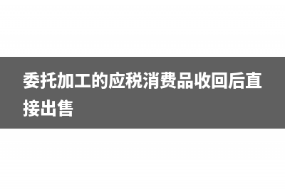 委托加工的應稅消費品分錄(委托加工的應稅消費品收回后直接出售)