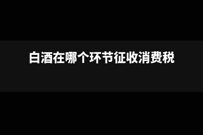 白酒在哪個環(huán)節(jié)征消費(fèi)稅?(白酒在哪個環(huán)節(jié)征收消費(fèi)稅)