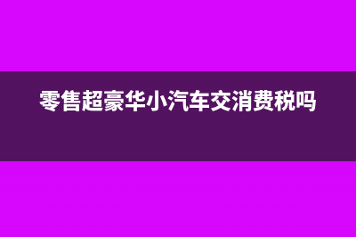 零售超豪華小汽車(chē)要加征消費(fèi)稅嗎？(零售超豪華小汽車(chē)交消費(fèi)稅嗎)