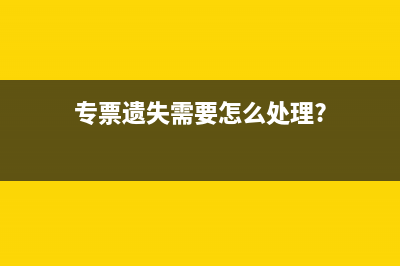 專票遺失如何處理？(專票遺失需要怎么處理?)