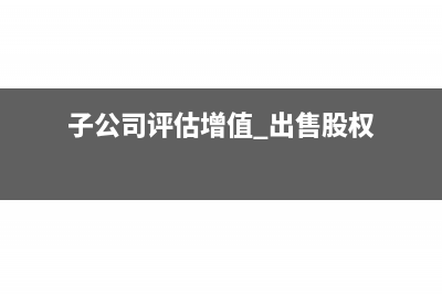 子公司評估增值再次增資后母公司如何做賬?(子公司評估增值 出售股權(quán))