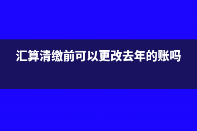 匯算清繳前可以改去年的賬嗎(匯算清繳前可以更改去年的賬嗎)