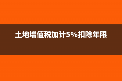 土地增值稅加計(jì)20%扣除是什么意思(土地增值稅加計(jì)5%扣除年限)