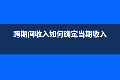 跨期收入如何審計調(diào)整(跨期間收入如何確定當(dāng)期收入)