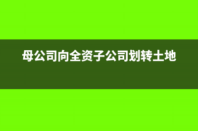 母公司向全資子公司無償劃轉(zhuǎn)資產(chǎn)的涉稅政策(母公司向全資子公司劃轉(zhuǎn)土地)