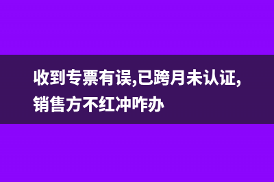 收到的專票有誤跨月怎么處理?(收到專票有誤,已跨月未認(rèn)證,銷售方不紅沖咋辦)