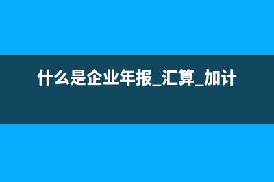 什么是企業(yè)年報(bào)?(什么是企業(yè)年報(bào) 匯算 加計(jì))