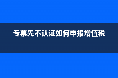 專票先不認證如何做賬？(專票先不認證如何申報增值稅)