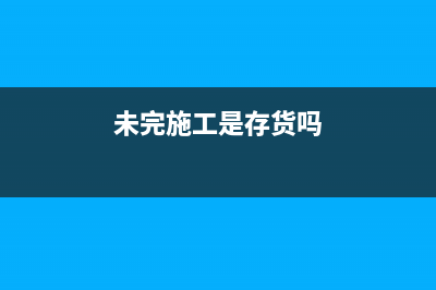 未完施工是負(fù)數(shù)說明什么？(未完施工是存貨嗎)