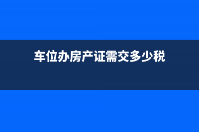 車位辦房產(chǎn)證收多少稅？ (車位辦房產(chǎn)證需交多少稅)