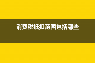 消費(fèi)稅的抵扣范圍有哪些？ (消費(fèi)稅抵扣范圍包括哪些)