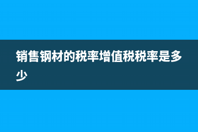 銷售鋼材的稅率是13還是17 (銷售鋼材的稅率增值稅稅率是多少)