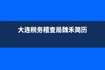 大連稅務稽查局(大連稅務稽查局領導簡介) (大連稅務稽查局魏禾簡歷)