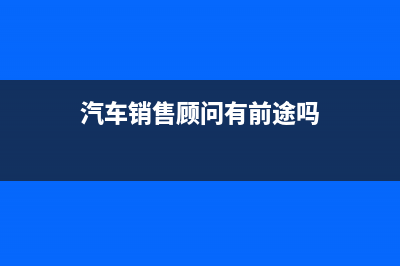 汽車銷售顧問有發(fā)展前途嗎？ (汽車銷售顧問有前途嗎)