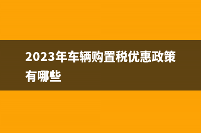 2023年車輛購置稅優(yōu)惠政策匯總！ (2023年車輛購置稅優(yōu)惠政策有哪些)